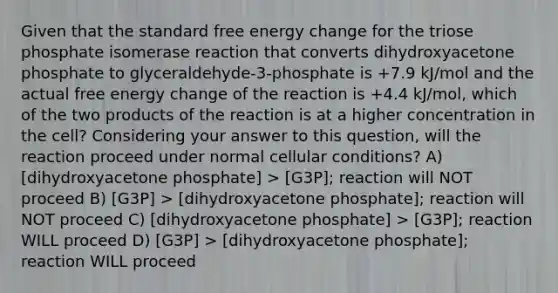 Given that the standard free energy change for the triose phosphate isomerase reaction that converts dihydroxyacetone phosphate to glyceraldehyde-3-phosphate is +7.9 kJ/mol and the actual free energy change of the reaction is +4.4 kJ/mol, which of the two products of the reaction is at a higher concentration in the cell? Considering your answer to this question, will the reaction proceed under normal cellular conditions? A) [dihydroxyacetone phosphate] > [G3P]; reaction will NOT proceed B) [G3P] > [dihydroxyacetone phosphate]; reaction will NOT proceed C) [dihydroxyacetone phosphate] > [G3P]; reaction WILL proceed D) [G3P] > [dihydroxyacetone phosphate]; reaction WILL proceed