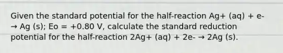 Given the standard potential for the half-reaction Ag+ (aq) + e- → Ag (s); Eo = +0.80 V, calculate the standard reduction potential for the half-reaction 2Ag+ (aq) + 2e- → 2Ag (s).