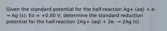 Given the standard potential for the half-reaction Ag+ (aq) + e- → Ag (s); Eo = +0.80 V, determine the standard reduction potential for the half-reaction 2Ag+ (aq) + 2e- → 2Ag (s).