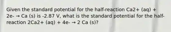 Given the standard potential for the half-reaction Ca2+ (aq) + 2e- → Ca (s) is -2.87 V, what is the standard potential for the half-reaction 2Ca2+ (aq) + 4e- → 2 Ca (s)?