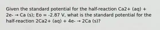 Given the standard potential for the half-reaction Ca2+ (aq) + 2e- → Ca (s); Eo = -2.87 V, what is the standard potential for the half-reaction 2Ca2+ (aq) + 4e- → 2Ca (s)?