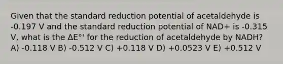 Given that the standard reduction potential of acetaldehyde is -0.197 V and the standard reduction potential of NAD+ is -0.315 V, what is the ΔE°' for the reduction of acetaldehyde by NADH? A) -0.118 V B) -0.512 V C) +0.118 V D) +0.0523 V E) +0.512 V