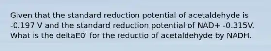 Given that the standard reduction potential of acetaldehyde is -0.197 V and the standard reduction potential of NAD+ -0.315V. What is the deltaE0' for the reductio of acetaldehyde by NADH.