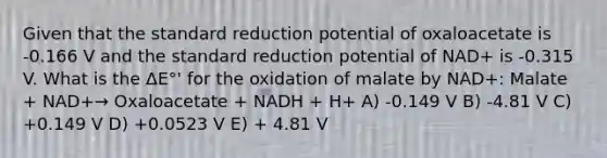 Given that the standard reduction potential of oxaloacetate is -0.166 V and the standard reduction potential of NAD+ is -0.315 V. What is the ΔE°' for the oxidation of malate by NAD+: Malate + NAD+→ Oxaloacetate + NADH + H+ A) -0.149 V B) -4.81 V C) +0.149 V D) +0.0523 V E) + 4.81 V