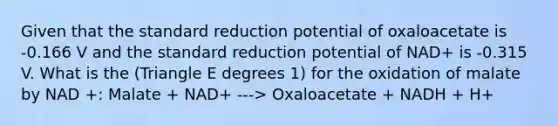 Given that the standard reduction potential of oxaloacetate is -0.166 V and the standard reduction potential of NAD+ is -0.315 V. What is the (Triangle E degrees 1) for the oxidation of malate by NAD +: Malate + NAD+ ---> Oxaloacetate + NADH + H+