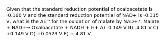 Given that the standard reduction potential of oxaloacetate is -0.166 V and the standard reduction potential of NAD+ is -0.315 V, what is the ΔE°' for the oxidation of malate by NAD+?: Malate + NAD+→ Oxaloacetate + NADH + H+ A) -0.149 V B) -4.81 V C) +0.149 V D) +0.0523 V E) + 4.81 V