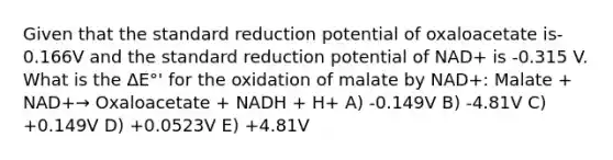 Given that the standard reduction potential of oxaloacetate is-0.166V and the standard reduction potential of NAD+ is -0.315 V. What is the ΔE°' for the oxidation of malate by NAD+: Malate + NAD+→ Oxaloacetate + NADH + H+ A) -0.149V B) -4.81V C) +0.149V D) +0.0523V E) +4.81V