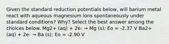 Given the standard reduction potentials below, will barium metal react with aqueous magnesium ions spontaneously under standard conditions? Why? Select the best answer among the choices below. Mg2+ (aq) + 2e- → Mg (s); Eo = -2.37 V Ba2+ (aq) + 2e- → Ba (s); Eo = -2.90 V