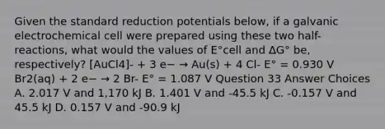 Given the standard reduction potentials below, if a galvanic electrochemical cell were prepared using these two half-reactions, what would the values of E°cell and ΔG° be, respectively? [AuCl4]- + 3 e− → Au(s) + 4 Cl- E° = 0.930 V Br2(aq) + 2 e− → 2 Br- E° = 1.087 V Question 33 Answer Choices A. 2.017 V and 1,170 kJ B. 1.401 V and -45.5 kJ C. -0.157 V and 45.5 kJ D. 0.157 V and -90.9 kJ