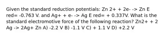 Given the standard reduction potentials: Zn 2+ + 2e- -> Zn E red= -0.763 V. and Ag+ + e- -> Ag E red= + 0.337V. What is the standard electromotive force of the following reaction? Zn2+ + 2 Ag -> 2Ag+ Zn A) -2.2 V B) -1.1 V C) + 1.1 V D) +2.2 V