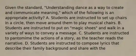 Given the standard, "Understanding dance as a way to create and communicate meaning," which of the following is an appropriate activity? A. Students are instructed to set up chairs in a circle, then move around them to play musical chairs. B. Students are instructed to put on "magic shoes" and walk in a variety of ways to convey a message. C. Students are instructed to pantomime the actions of a story, as the teacher reads the narrative. D. Students are instructed to compose lyrics that describe their family background and share with the