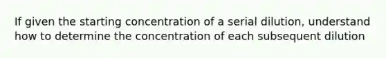 If given the starting concentration of a serial dilution, understand how to determine the concentration of each subsequent dilution