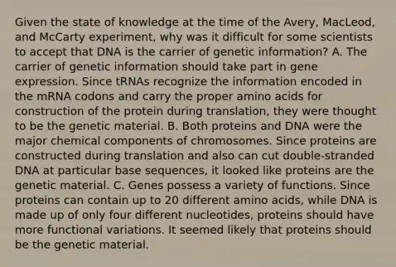 Given the state of knowledge at the time of the Avery, MacLeod, and McCarty experiment, why was it difficult for some scientists to accept that DNA is the carrier of genetic information? A. The carrier of genetic information should take part in gene expression. Since tRNAs recognize the information encoded in the mRNA codons and carry the proper amino acids for construction of the protein during translation, they were thought to be the genetic material. B. Both proteins and DNA were the major chemical components of chromosomes. Since proteins are constructed during translation and also can cut double-stranded DNA at particular base sequences, it looked like proteins are the genetic material. C. Genes possess a variety of functions. Since proteins can contain up to 20 different amino acids, while DNA is made up of only four different nucleotides, proteins should have more functional variations. It seemed likely that proteins should be the genetic material.