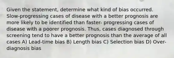 Given the statement, determine what kind of bias occurred. Slow-progressing cases of disease with a better prognosis are more likely to be identified than faster- progressing cases of disease with a poorer prognosis. Thus, cases diagnosed through screening tend to have a better prognosis than the average of all cases A) Lead-time bias B) Length bias C) Selection bias D) Over-diagnosis bias