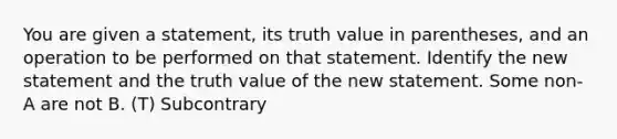 You are given a statement, its truth value in parentheses, and an operation to be performed on that statement. Identify the new statement and the truth value of the new statement. Some non-A are not B. (T) Subcontrary