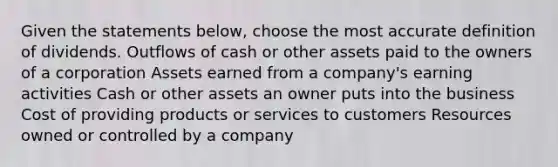 Given the statements below, choose the most accurate definition of dividends. Outflows of cash or other assets paid to the owners of a corporation Assets earned from a company's earning activities Cash or other assets an owner puts into the business Cost of providing products or services to customers Resources owned or controlled by a company