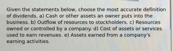 Given the statements below, choose the most accurate definition of dividends. a) Cash or other assets an owner puts into the business. b) Outflow of resources to stockholders. c) Resources owned or controlled by a company. d) Cost of assets or services used to earn revenues. e) Assets earned from a company's earning activities.