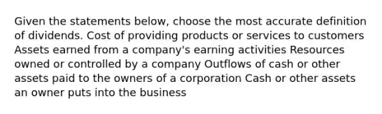 Given the statements below, choose the most accurate definition of dividends. Cost of providing products or services to customers Assets earned from a company's earning activities Resources owned or controlled by a company Outflows of cash or other assets paid to the owners of a corporation Cash or other assets an owner puts into the business