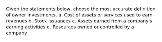 Given the statements below, choose the most accurate definition of owner investments. a. Cost of assets or services used to earn revenues b. Stock issuances c. Assets earned from a company's earning activities d. Resources owned or controlled by a company