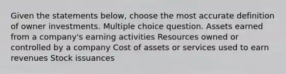 Given the statements below, choose the most accurate definition of owner investments. Multiple choice question. Assets earned from a company's earning activities Resources owned or controlled by a company Cost of assets or services used to earn revenues Stock issuances