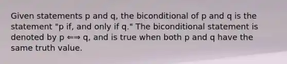 Given statements p and q, the biconditional of p and q is the statement "p if, and only if q." The biconditional statement is denoted by p ⇐⇒ q, and is true when both p and q have the same truth value.