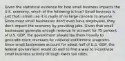 Given the statistical evidence for how small business impacts the U.S. economy, which of the following is true? Small business is just that—small—so it is really of no large concern to anyone. Since most small businesses don't even have employees, they don't impact the economy by providing jobs. Given that small businesses generate enough revenue to account for 75 percent of U.S. GDP, the government should tax them heavily to generate more revenues for national entitlement programs. Since small businesses account for about half of U.S. GDP, the federal government would do well to find a way to incentivize small business activity through lower tax rates.