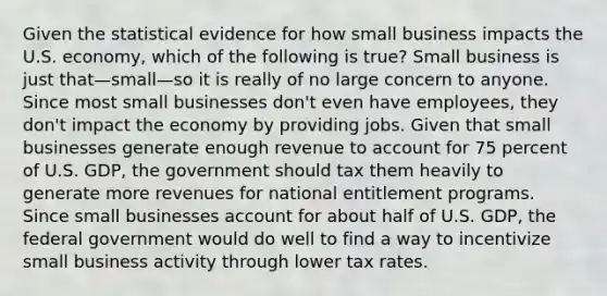 Given the statistical evidence for how small business impacts the U.S. economy, which of the following is true? Small business is just that—small—so it is really of no large concern to anyone. Since most small businesses don't even have employees, they don't impact the economy by providing jobs. Given that small businesses generate enough revenue to account for 75 percent of U.S. GDP, the government should tax them heavily to generate more revenues for national entitlement programs. Since small businesses account for about half of U.S. GDP, the federal government would do well to find a way to incentivize small business activity through lower tax rates.