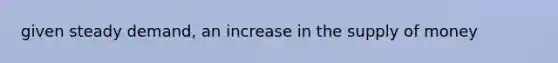 given steady demand, an increase in the <a href='https://www.questionai.com/knowledge/kUIOOoB75i-supply-of-money' class='anchor-knowledge'>supply of money</a>