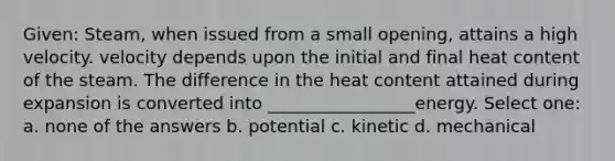 Given: Steam, when issued from a small opening, attains a high velocity. velocity depends upon the initial and final heat content of the steam. The difference in the heat content attained during expansion is converted into _________________energy. Select one: a. none of the answers b. potential c. kinetic d. mechanical