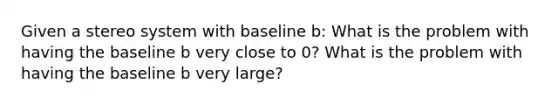 Given a stereo system with baseline b: What is the problem with having the baseline b very close to 0? What is the problem with having the baseline b very large?