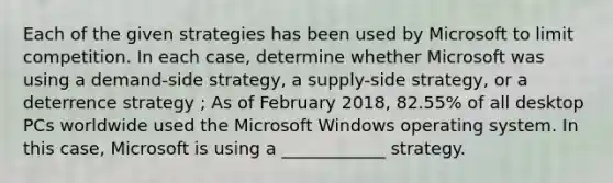 Each of the given strategies has been used by Microsoft to limit competition. In each case, determine whether Microsoft was using a demand-side strategy, a supply-side strategy, or a deterrence strategy ; As of February 2018, 82.55% of all desktop PCs worldwide used the Microsoft Windows operating system. In this case, Microsoft is using a ____________ strategy.