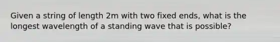 Given a string of length 2m with two fixed ends, what is the longest wavelength of a standing wave that is possible?