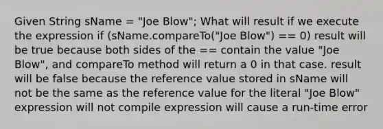 Given String sName = "Joe Blow"; What will result if we execute the expression if (sName.compareTo("Joe Blow") == 0) result will be true because both sides of the == contain the value "Joe Blow", and compareTo method will return a 0 in that case. result will be false because the reference value stored in sName will not be the same as the reference value for the literal "Joe Blow" expression will not compile expression will cause a run-time error