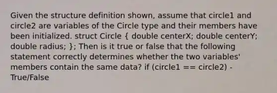 Given the structure definition shown, assume that circle1 and circle2 are variables of the Circle type and their members have been initialized. struct Circle ( double centerX; double centerY; double radius; ); Then is it true or false that the following statement correctly determines whether the two variables' members contain the same data? if (circle1 == circle2) -True/False