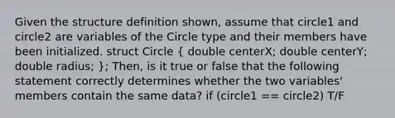 Given the structure definition shown, assume that circle1 and circle2 are variables of the Circle type and their members have been initialized. struct Circle ( double centerX; double centerY; double radius; ); Then, is it true or false that the following statement correctly determines whether the two variables' members contain the same data? if (circle1 == circle2) T/F