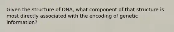 Given the structure of DNA, what component of that structure is most directly associated with the encoding of genetic information?