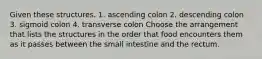 Given these structures. 1. ascending colon 2. descending colon 3. sigmoid colon 4. transverse colon Choose the arrangement that lists the structures in the order that food encounters them as it passes between the small intestine and the rectum.