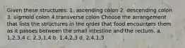 Given these structures: 1. ascending colon 2. descending colon 3. sigmoid colon 4.transverse colon Choose the arrangement that lists the structures in the order that food encounters them as it passes between the small intestine and the rectum. a. 1,2,3,4 c. 2,3,1,4 b. 1,4,2,3 d. 2,4,1,3