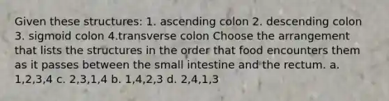 Given these structures: 1. ascending colon 2. descending colon 3. sigmoid colon 4.transverse colon Choose the arrangement that lists the structures in the order that food encounters them as it passes between the small intestine and the rectum. a. 1,2,3,4 c. 2,3,1,4 b. 1,4,2,3 d. 2,4,1,3