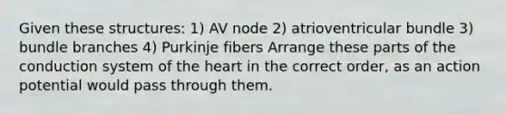 Given these structures: 1) AV node 2) atrioventricular bundle 3) bundle branches 4) Purkinje fibers Arrange these parts of the conduction system of the heart in the correct order, as an action potential would pass through them.