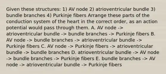 Given these structures: 1) AV node 2) atrioventricular bundle 3) bundle branches 4) Purkinje fibers Arrange these parts of the conduction system of the heart in the correct order, as an action potential would pass through them. A. AV node -> atrioventricular bundle -> bundle branches -> Purkinje fibers B. AV node -> bundle branches -> atrioventricular bundle -> Purkinje fibers C. AV node -> Purkinje fibers -> atrioventricular bundle -> bundle branches D. atrioventricular bundle -> AV node -> bundle branches -> Purkinje fibers E. bundle branches -> AV node -> atrioventricular bundle -> Purkinje fibers