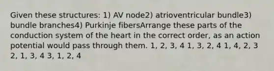 Given these structures: 1) AV node2) atrioventricular bundle3) bundle branches4) Purkinje fibersArrange these parts of the conduction system of the heart in the correct order, as an action potential would pass through them. 1, 2, 3, 4 1, 3, 2, 4 1, 4, 2, 3 2, 1, 3, 4 3, 1, 2, 4