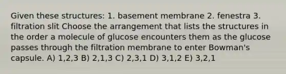 Given these structures: 1. basement membrane 2. fenestra 3. filtration slit Choose the arrangement that lists the structures in the order a molecule of glucose encounters them as the glucose passes through the filtration membrane to enter Bowman's capsule. A) 1,2,3 B) 2,1,3 C) 2,3,1 D) 3,1,2 E) 3,2,1