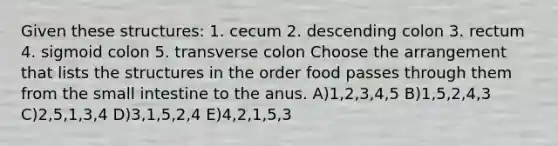 Given these structures: 1. cecum 2. descending colon 3. rectum 4. sigmoid colon 5. transverse colon Choose the arrangement that lists the structures in the order food passes through them from <a href='https://www.questionai.com/knowledge/kt623fh5xn-the-small-intestine' class='anchor-knowledge'>the small intestine</a> to the anus. A)1,2,3,4,5 B)1,5,2,4,3 C)2,5,1,3,4 D)3,1,5,2,4 E)4,2,1,5,3