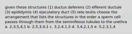 given these structures (1) ductus deferens (2) efferent ductule (3) epididymis (4) ejaculatory duct (5) rete testis choose the arrangement that lists the structures in the order a sperm cell passes through them from the seminifeous tubules to the urethra a. 2,3,5,4,1 b. 2,5,3,4,1 c. 3,2,4,1,5 d. 3,4,2,1,5 e. 5,2,3,1,4