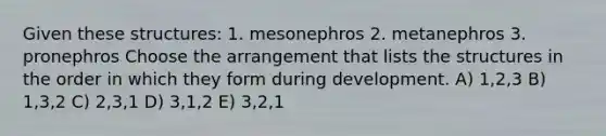 Given these structures: 1. mesonephros 2. metanephros 3. pronephros Choose the arrangement that lists the structures in the order in which they form during development. A) 1,2,3 B) 1,3,2 C) 2,3,1 D) 3,1,2 E) 3,2,1