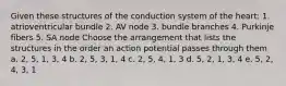 Given these structures of the conduction system of the heart: 1. atrioventricular bundle 2. AV node 3. bundle branches 4. Purkinje fibers 5. SA node Choose the arrangement that lists the structures in the order an action potential passes through them a. 2, 5, 1, 3, 4 b. 2, 5, 3, 1, 4 c. 2, 5, 4, 1, 3 d. 5, 2, 1, 3, 4 e. 5, 2, 4, 3, 1