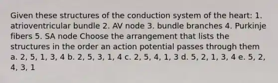 Given these structures of the conduction system of the heart: 1. atrioventricular bundle 2. AV node 3. bundle branches 4. Purkinje fibers 5. SA node Choose the arrangement that lists the structures in the order an action potential passes through them a. 2, 5, 1, 3, 4 b. 2, 5, 3, 1, 4 c. 2, 5, 4, 1, 3 d. 5, 2, 1, 3, 4 e. 5, 2, 4, 3, 1