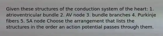 Given these structures of the conduction system of <a href='https://www.questionai.com/knowledge/kya8ocqc6o-the-heart' class='anchor-knowledge'>the heart</a>: 1. atrioventricular bundle 2. AV node 3. bundle branches 4. Purkinje fibers 5. SA node Choose the arrangement that lists the structures in the order an action potential passes through them.