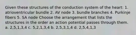 Given these structures of the conduction system of the heart: 1. atrioventricular bundle 2. AV node 3. bundle branches 4. Purkinje fibers 5. SA node Choose the arrangement that lists the structures in the order an action potential passes through them. a. 2,5,1,3,4 c. 5,2,1,3,4 b. 2,5,3,1,4 d. 2,5,4,1,3